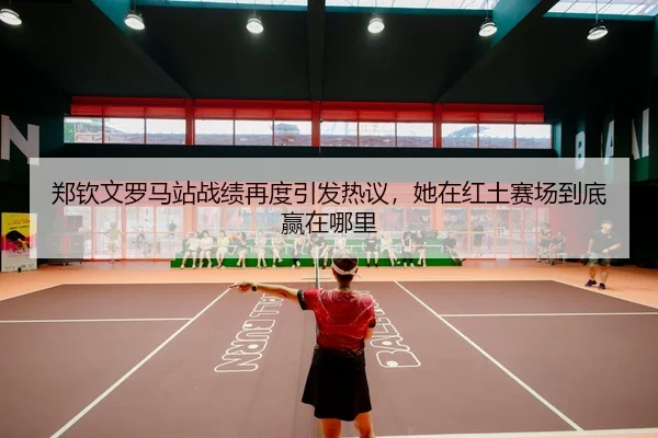 郑钦文罗马站战绩再度引发热议，她在红土赛场到底赢在哪里