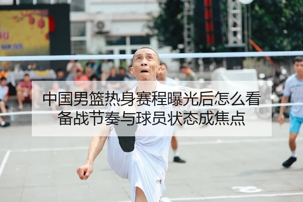中国男篮热身赛程曝光后怎么看 备战节奏与球员状态成焦点