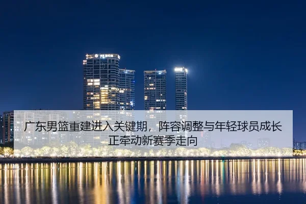 广东男篮重建进入关键期，阵容调整与年轻球员成长正牵动新赛季走向